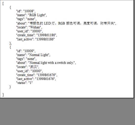 [
    {
        "id":"10008",
        "name":"RGB Light",
        "tags":"none",
        "about":"带颜色的LED灯，RGB颜色可调，亮度可调，附带开关",
        "locate":"Wuhan",
        "user_id":"10000",
        "create_time":"1399861186",
        "last_active":"1399861186"
    },
    {
        "id":"10009",
        "name":"Normal Light",
        "tags":"none",
        "about":"Normal light with a switch only.",
        "locate":"武汉",
        "user_id":"10000",
        "create_time":"1399861676",
        "last_active":"1399861676",
        "status":"1"
    }

]
