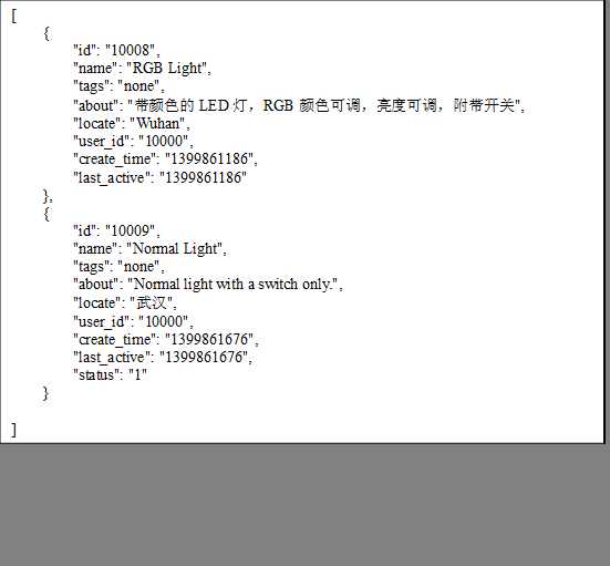 [
    {
        "id":"10008",
        "name":"RGB Light",
        "tags":"none",
        "about":"带颜色的LED灯，RGB颜色可调，亮度可调，附带开关",
        "locate":"Wuhan",
        "user_id":"10000",
        "create_time":"1399861186",
        "last_active":"1399861186"
    },
    {
        "id":"10009",
        "name":"Normal Light",
        "tags":"none",
        "about":"Normal light with a switch only.",
        "locate":"武汉",
        "user_id":"10000",
        "create_time":"1399861676",
        "last_active":"1399861676",
        "status":"1"
    }

]
