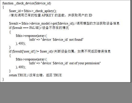 function _check_device($device_id)
{
$user_id = $this->_check_apikey();
//首先调用已有的检查APIKEY的函数，并获取用户的ID
    
    $result = $this->device_model->get($device_id);//调用模型的方法获取设备信息
    if ($result === FALSE)//设备不存在的情况
    {
        $this->response(array (
                ‘info‘ => "device `$device_id` not found"
        ), 400);
    }
    if ($result[‘user_id‘] != $user_id)//判断设备归属，如果不同返回错误信息
    {
        $this->response(array (
                ‘info‘ => "device `$device_id` out of your permission"
        ), 400);
    }
    return TRUE;//没有出错，返回TRUE
}
