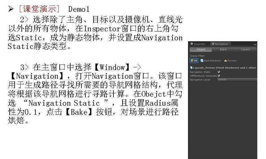 计算机生成了可选文字:
[ 课 堂 演 示 ] 
Demol 
2 > 选 择 除 了 主 角 、 目 标 以 及 摄 像 机 、 直 线 光 
以 外 的 所 有 物 体 ， 在 In ector 窗 囗 的 右 上 角 勾 
选 Static, 成 为 静 态 物 体 ， 并 设 置 成 Navigation 
Static 静 态 类 型 。 
3 > 在 主 窗 囗 中 选 择 (Window) 一 > 
(Navigation) ， 打 开 Navigation 窗 囗 。 该 窗 囗 
用 于 生 成 路 径 寻 找 所 需 要 的 导 航 网 格 结 构 ， 代 理 
将 根 据 该 导 航 网 格 进 行 寻 路 计 算 。 在 Obejct 中 勾 
选 "Navigation Static ” ， 且 设 置 Radius 属 
性 为 0 ． 1, 点 击 (Bake) 按 钮 ， 对 场 景 进 行 路 径 
烘 焙 。 
． C 爨 p ， 爨 ， 一 ， r 、 00 { ， e 、 h ， en e 刂 0 d ， tb 