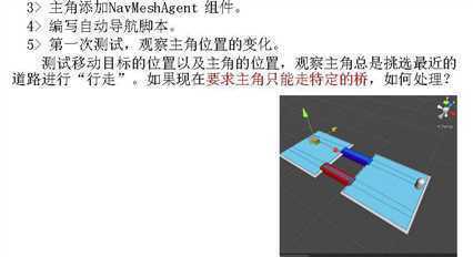 计算机生成了可选文字:
3 > 主 角 添 加 NavMeshAgent 组 亻 
4 > 编 写 自 动 导 航 脚 本 。 
5 > 第 一 次 测 试 ， 观 察 主 角 位 置 的 变 化 。 
测 试 移 动 目 标 的 位 置 以 及 主 角 的 位 置 ， 观 察 主 角 总 是 挑 选 最 近 的 
道 路 进 行 “ 行 走 ” 。 如 果 现 在 要 求 主 角 只 能 走 特 定 的 桥 ， 如 何 处 理 ？ 