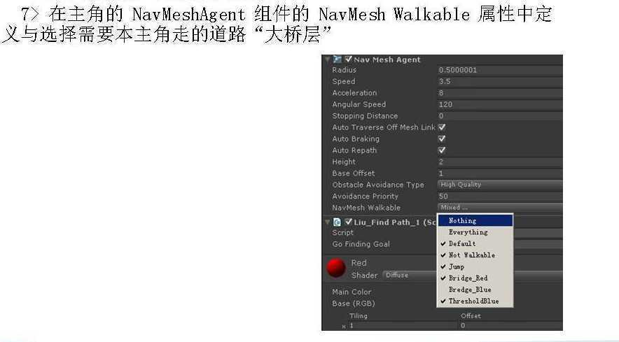 计算机生成了可选文字:
7) NavMeshAgent 
NavMesh Walkable 
"Xfi,E‘ 
Y— Mesh Agent 
Radius 
Speed 
Angular Speed 
Stopping Distance 
0.5000001 
Auto Traverse Off Mesh Link V 
Auto Braking 
Auto Repath 
Height 
Base Offset 
Obstacle A voidance Type 
Avoidance Priority 
NavMesh Walkable 
VLiu_Find Path_l (Sc 
Script 
Go Findinv Goal 
Red 
Main Color 
Base (RGB) 
Everything 
Def Nnt 
Not 
Bri 