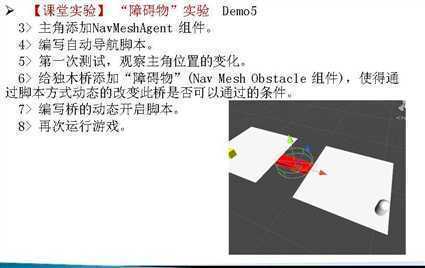 计算机生成了可选文字:
[ 课 堂 实 验 〗 “ 障 碍 物 ” 实 验 Dem05 
3 > 主 角 添 加 NavMeshAgent 组 件 。 
4 > 编 写 自 动 导 航 脚 本 。 
5 > 第 一 次 测 试 ， 观 察 主 角 位 置 的 变 化 。 
6 > 给 独 木 桥 添 加 “ 障 碍 物 ” (Nav Mesh Obstacle 组 件 ） ， 使 得 通 
过 脚 本 方 式 动 态 的 改 变 此 桥 是 否 可 以 通 过 的 条 件 。 
7 > 编 写 桥 的 动 态 开 启 脚 本 。 
8 > 再 次 运 行 游 戏 。 