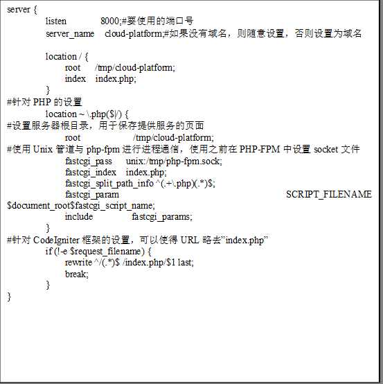 server {
        listen       8000;#要使用的端口号
        server_name  cloud-platform;#如果没有域名，则随意设置，否则设置为域名

        location / { 
            root   /tmp/cloud-platform; 
            index  index.php;
        }
#针对PHP的设置
        location ~ \.php($|/) {
#设置服务器根目录，用于保存提供服务的页面
            root           /tmp/cloud-platform;
#使用Unix管道与php-fpm进行进程通信，使用之前在PHP-FPM中设置socket文件
            fastcgi_pass   unix:/tmp/php-fpm.sock;
            fastcgi_index  index.php;
            fastcgi_split_path_info ^(.+\.php)(.*)$;
            fastcgi_param  SCRIPT_FILENAME  $document_root$fastcgi_script_name;
            include        fastcgi_params;
        }
#针对CodeIgniter框架的设置，可以使得URL略去”index.php”
        if (!-e $request_filename) {
            rewrite ^/(.*)$ /index.php/$1 last;
            break;
        }
}
