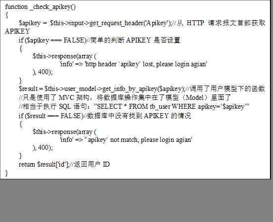 function _check_apikey()
{
    $apikey = $this->input->get_request_header(‘Apikey‘);//从HTTP请求报文首部获取APIKEY
    if ($apikey === FALSE)//简单的判断APIKEY是否设置
    {
        $this->response(array (
                ‘info‘ => ‘http header `apikey` lost, please login agian‘
        ), 400);
    }
$result = $this->user_model->get_info_by_apikey($apikey);//调用了用户模型下的函数
//只是使用了MVC架构，将数据库操作集中在了模型（Model）里面了
//相当于执行SQL语句：”SELECT * FROM tb_user WHERE apikey=’$apikey’”
    if ($result === FALSE)//数据库中没有找到APIKEY的情况
    {
        $this->response(array (
                ‘info‘ => ‘`apikey` not match, please login agian‘
        ), 400);
    }
    return $result[‘id‘];//返回用户ID
}
