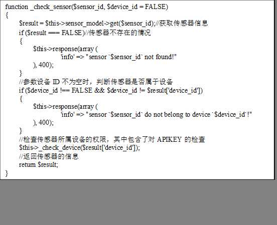 function _check_sensor($sensor_id, $device_id = FALSE)
{
    $result = $this->sensor_model->get($sensor_id);//获取传感器信息
    if ($result === FALSE)//传感器不存在的情况
    {
        $this->response(array (
                ‘info‘ => "sensor `$sensor_id` not found!"
        ), 400);
    }
    //参数设备ID不为空时，判断传感器是否属于设备
    if ($device_id !== FALSE && $device_id != $result[‘device_id‘])
    {
        $this->response(array (
                ‘info‘ => "sensor `$sensor_id` do not belong to device `$device_id`!"
        ), 400);
    }
    //检查传感器所属设备的权限，其中包含了对APIKEY的检查
    $this->_check_device($result[‘device_id‘]);
    //返回传感器的信息
    return $result;
}

