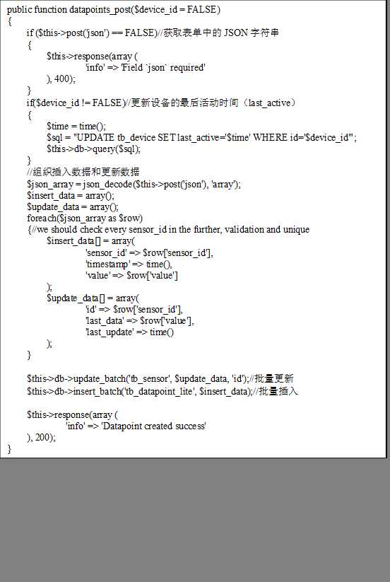 public function datapoints_post($device_id = FALSE)
{
    if ($this->post(‘json‘) == FALSE)//获取表单中的JSON字符串
    {
        $this->response(array (
                ‘info‘ => ‘Field `json` required‘
        ), 400);
    }
    if($device_id != FALSE)//更新设备的最后活动时间（last_active）
    {
        $time = time();
        $sql = "UPDATE tb_device SET last_active=‘$time‘ WHERE id=‘$device_id‘";
        $this->db->query($sql);
    }
    //组织插入数据和更新数据
    $json_array = json_decode($this->post(‘json‘), ‘array‘);
    $insert_data = array();
    $update_data = array();
    foreach($json_array as $row)
    {//we should check every sensor_id in the further, validation and unique
        $insert_data[] = array(
                ‘sensor_id‘ => $row[‘sensor_id‘],
                ‘timestamp‘ => time(),
                ‘value‘ => $row[‘value‘]
        );
        $update_data[] = array(
                ‘id‘ => $row[‘sensor_id‘],
                ‘last_data‘ => $row[‘value‘],
                ‘last_update‘ => time()
        );
    }
    
    $this->db->update_batch(‘tb_sensor‘, $update_data, ‘id‘);//批量更新
    $this->db->insert_batch(‘tb_datapoint_lite‘, $insert_data);//批量插入
    
    $this->response(array (
            ‘info‘ => ‘Datapoint created success‘
    ), 200);
}
