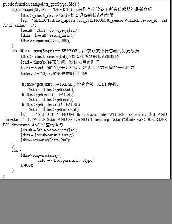 public function datapoints_get($type, $id) {
    if(strtoupper($type) == ‘DEVICE‘) { //获取某个设备下所有传感器的最新数据
        $this->_check_device($id);//检查设备的状态和权限
        $sql = "SELECT id, last_update, last_data FROM tb_sensor WHERE device_id = $id AND `status` = 1";
        $result = $this->db->query($sql);
        $data = $result->result_array();
        $this->response($data, 200);
    }
    else if(strtoupper($type) == ‘SENSOR‘) { //获取某个传感器的历史数据
        $this->_check_sensor($id); //检查传感器的状态和权限
        $end = time();//结束时间，默认为当前时间
        $start = $end - 60*60;//开始时间，默认为当前时间的一小时前
        $interval = 60;//获取数据的时间间隔

        if($this->get(‘start‘) != FALSE)//检查参数（GET参数）
            $start = $this->get(‘start‘);
        if($this->get(‘end‘) != FALSE)
            $start = $this->get(‘end‘);
        if($this->get(‘interval‘) != FALSE)
            $start = $this->get(‘interval‘);
        $sql = "SELECT * FROM tb_datapoint_lite WHERE `sensor_id`=$id AND `timestamp` BETWEEN $start AND $end AND (`timestamp`-$start)%$interval<=30 ORDER BY `timestamp` ASC";//查询语句
        $result = $this->db->query($sql);
        $data = $result->result_array();
        $this->response($data, 200);
    }
    else {
        $this->response(array (
                ‘info‘ => ‘Lost parameter `$type`‘
        ), 400);
    }
}
